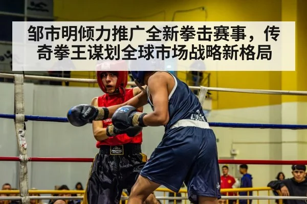 邹市明倾力推广全新拳击赛事，传奇拳王谋划全球市场战略新格局