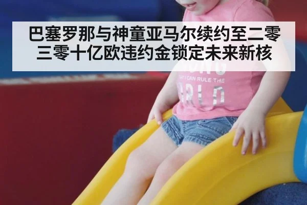 巴塞罗那与神童亚马尔续约至二零三零十亿欧违约金锁定未来新核
