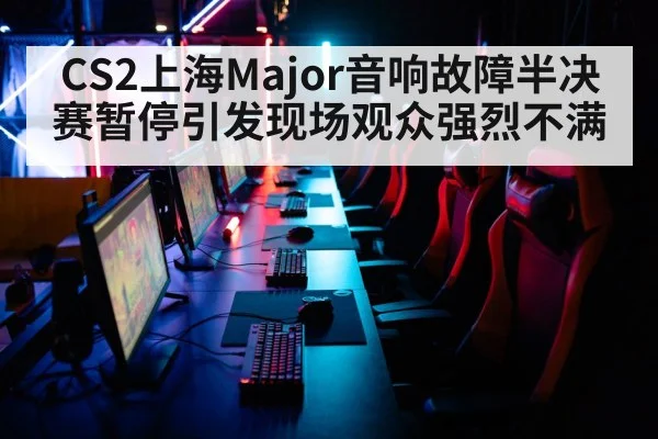 CS2上海Major音响故障半决赛暂停引发现场观众强烈不满